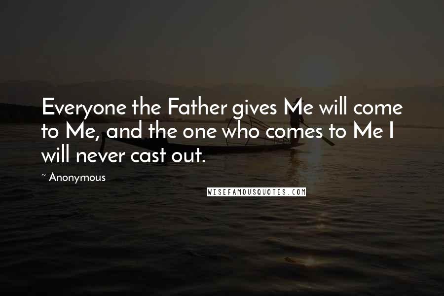 Anonymous Quotes: Everyone the Father gives Me will come to Me, and the one who comes to Me I will never cast out.