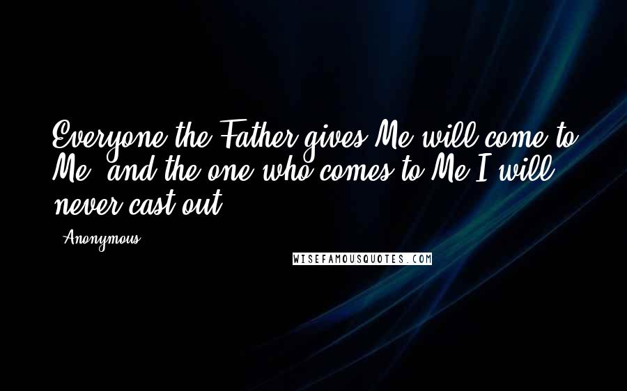 Anonymous Quotes: Everyone the Father gives Me will come to Me, and the one who comes to Me I will never cast out.