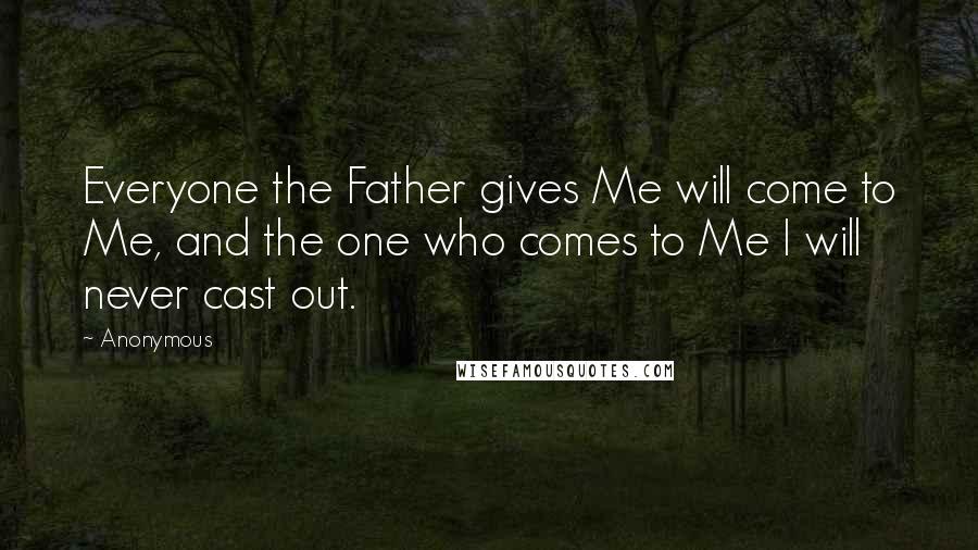 Anonymous Quotes: Everyone the Father gives Me will come to Me, and the one who comes to Me I will never cast out.