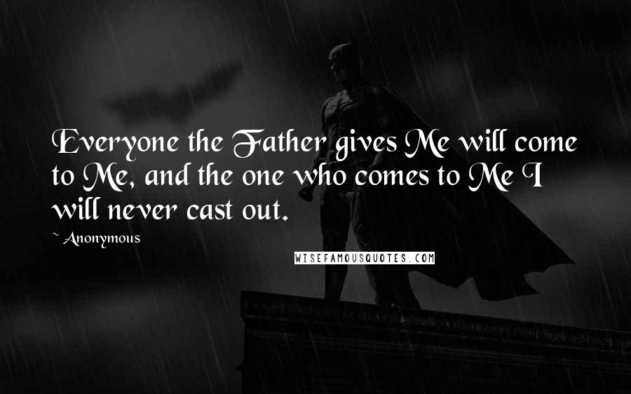 Anonymous Quotes: Everyone the Father gives Me will come to Me, and the one who comes to Me I will never cast out.