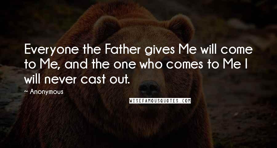 Anonymous Quotes: Everyone the Father gives Me will come to Me, and the one who comes to Me I will never cast out.