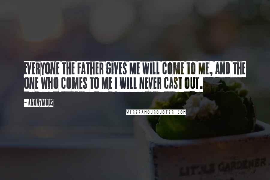 Anonymous Quotes: Everyone the Father gives Me will come to Me, and the one who comes to Me I will never cast out.