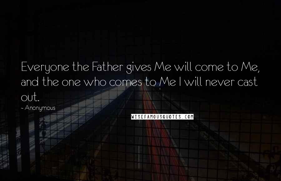 Anonymous Quotes: Everyone the Father gives Me will come to Me, and the one who comes to Me I will never cast out.