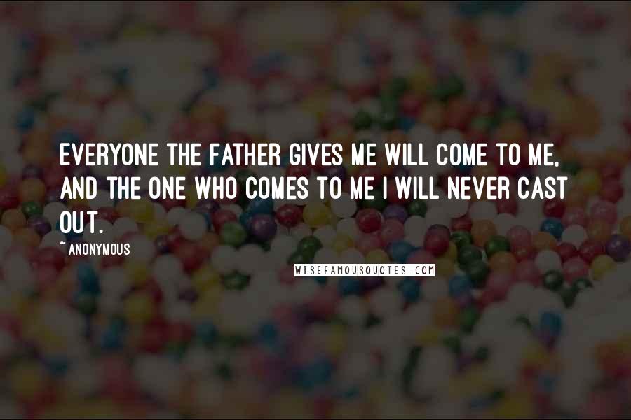 Anonymous Quotes: Everyone the Father gives Me will come to Me, and the one who comes to Me I will never cast out.