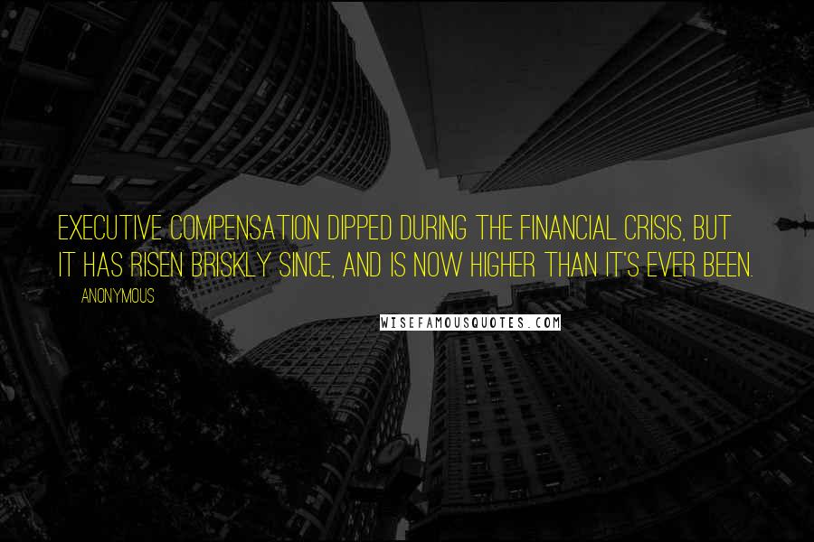 Anonymous Quotes: Executive compensation dipped during the financial crisis, but it has risen briskly since, and is now higher than it's ever been.