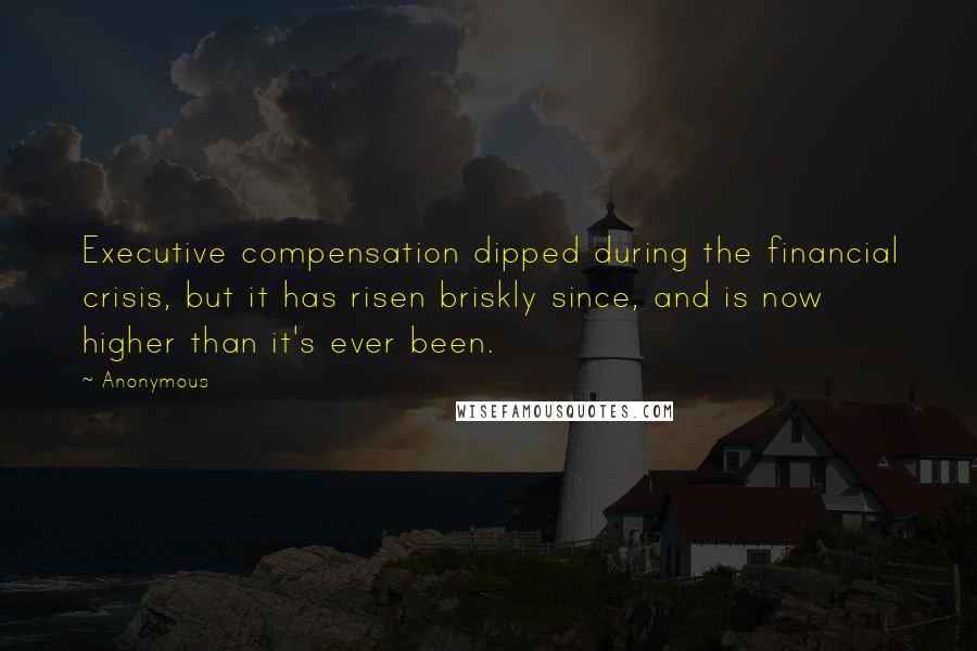 Anonymous Quotes: Executive compensation dipped during the financial crisis, but it has risen briskly since, and is now higher than it's ever been.