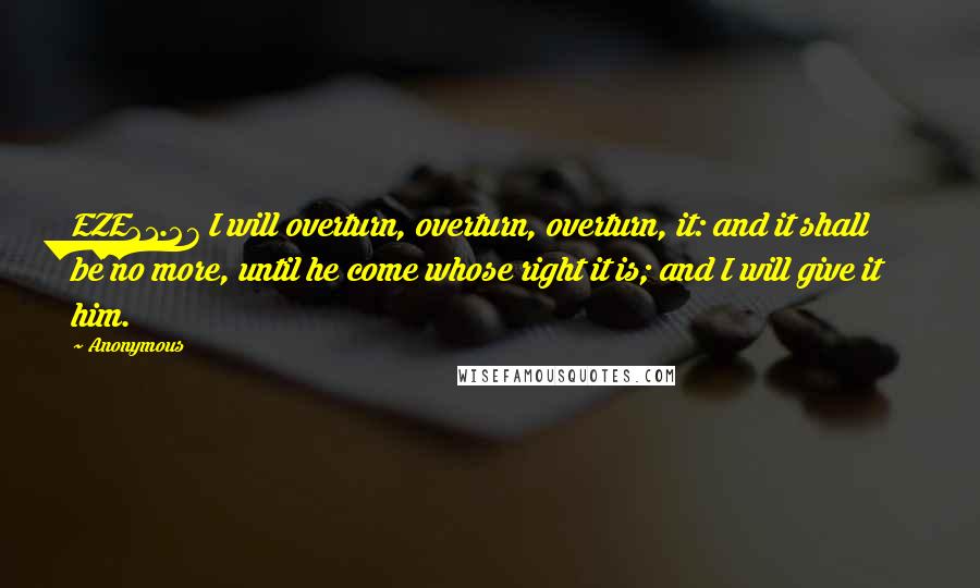 Anonymous Quotes: EZE21.27 I will overturn, overturn, overturn, it: and it shall be no more, until he come whose right it is; and I will give it him.