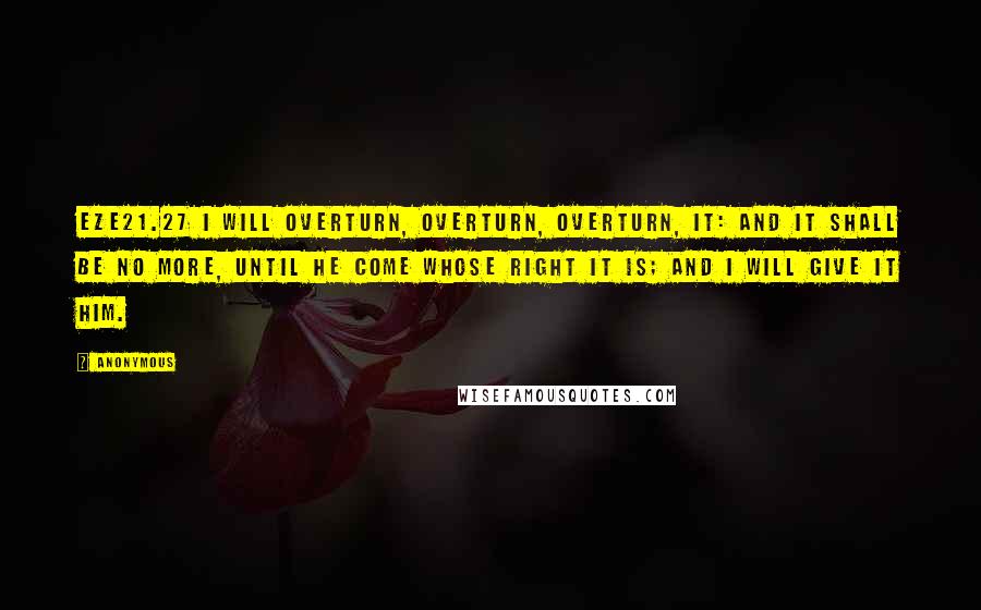 Anonymous Quotes: EZE21.27 I will overturn, overturn, overturn, it: and it shall be no more, until he come whose right it is; and I will give it him.