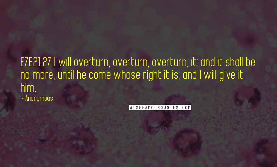 Anonymous Quotes: EZE21.27 I will overturn, overturn, overturn, it: and it shall be no more, until he come whose right it is; and I will give it him.