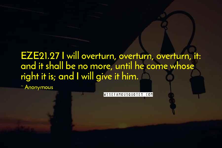 Anonymous Quotes: EZE21.27 I will overturn, overturn, overturn, it: and it shall be no more, until he come whose right it is; and I will give it him.