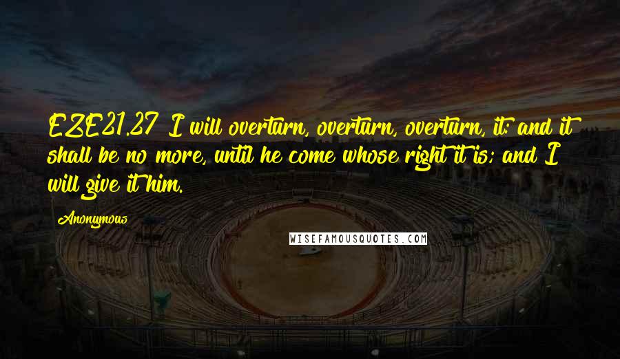 Anonymous Quotes: EZE21.27 I will overturn, overturn, overturn, it: and it shall be no more, until he come whose right it is; and I will give it him.