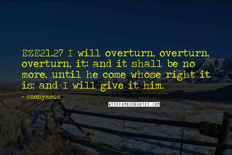 Anonymous Quotes: EZE21.27 I will overturn, overturn, overturn, it: and it shall be no more, until he come whose right it is; and I will give it him.