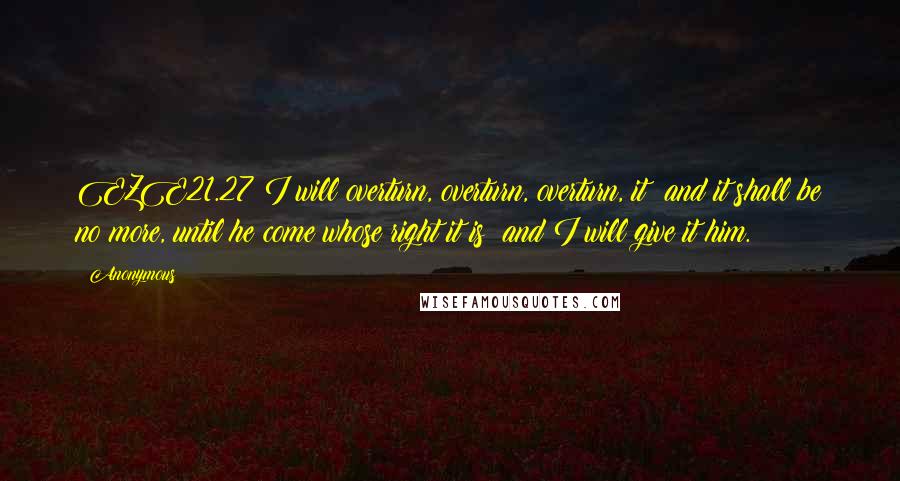 Anonymous Quotes: EZE21.27 I will overturn, overturn, overturn, it: and it shall be no more, until he come whose right it is; and I will give it him.