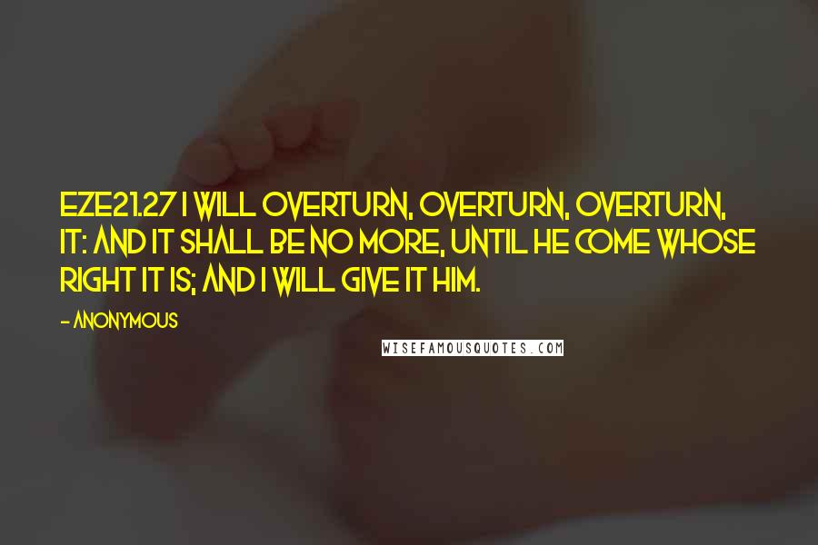 Anonymous Quotes: EZE21.27 I will overturn, overturn, overturn, it: and it shall be no more, until he come whose right it is; and I will give it him.