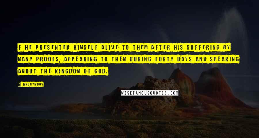 Anonymous Quotes: F He presented himself alive to them after his suffering by many proofs, appearing to them during forty days and speaking about the kingdom of God.