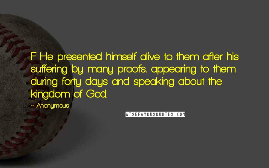 Anonymous Quotes: F He presented himself alive to them after his suffering by many proofs, appearing to them during forty days and speaking about the kingdom of God.