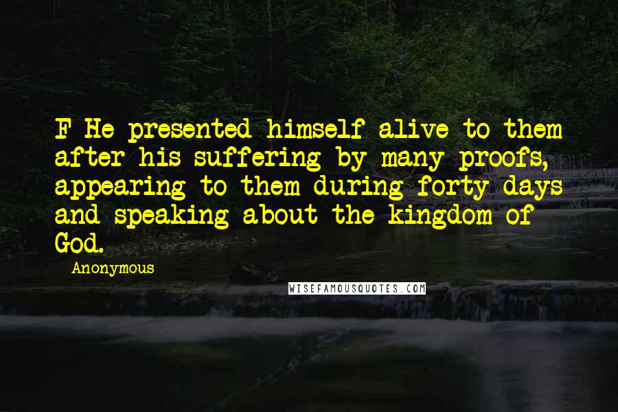 Anonymous Quotes: F He presented himself alive to them after his suffering by many proofs, appearing to them during forty days and speaking about the kingdom of God.
