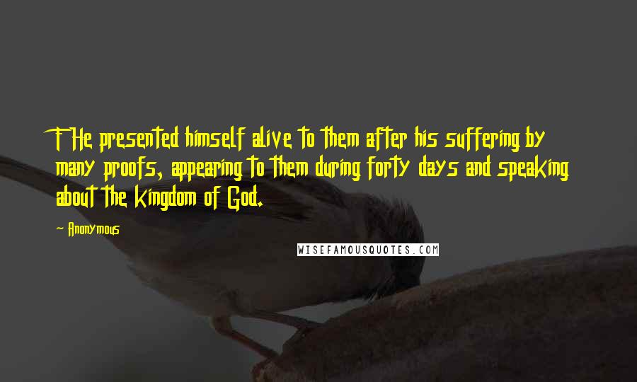 Anonymous Quotes: F He presented himself alive to them after his suffering by many proofs, appearing to them during forty days and speaking about the kingdom of God.