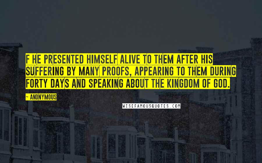 Anonymous Quotes: F He presented himself alive to them after his suffering by many proofs, appearing to them during forty days and speaking about the kingdom of God.