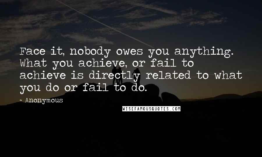 Anonymous Quotes: Face it, nobody owes you anything. What you achieve, or fail to achieve is directly related to what you do or fail to do.