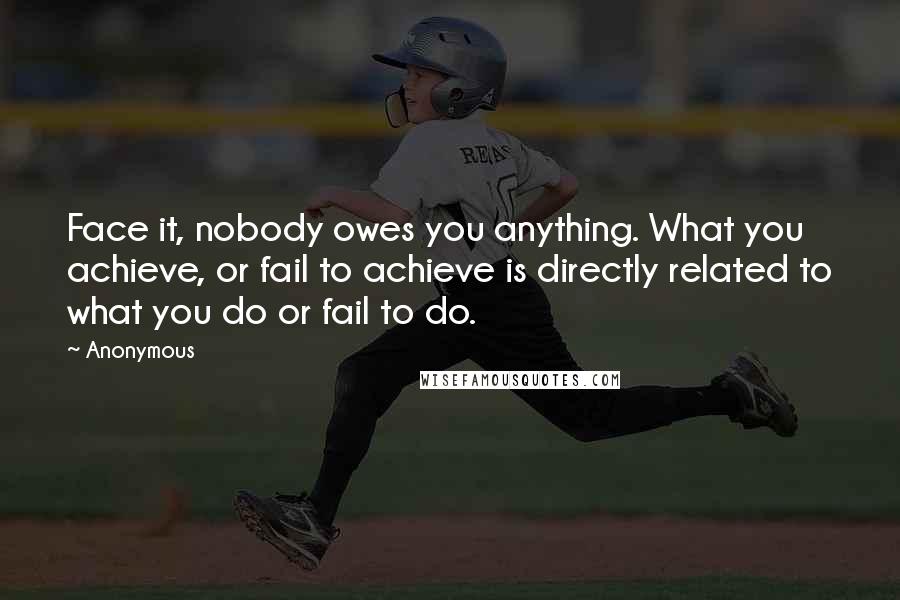 Anonymous Quotes: Face it, nobody owes you anything. What you achieve, or fail to achieve is directly related to what you do or fail to do.