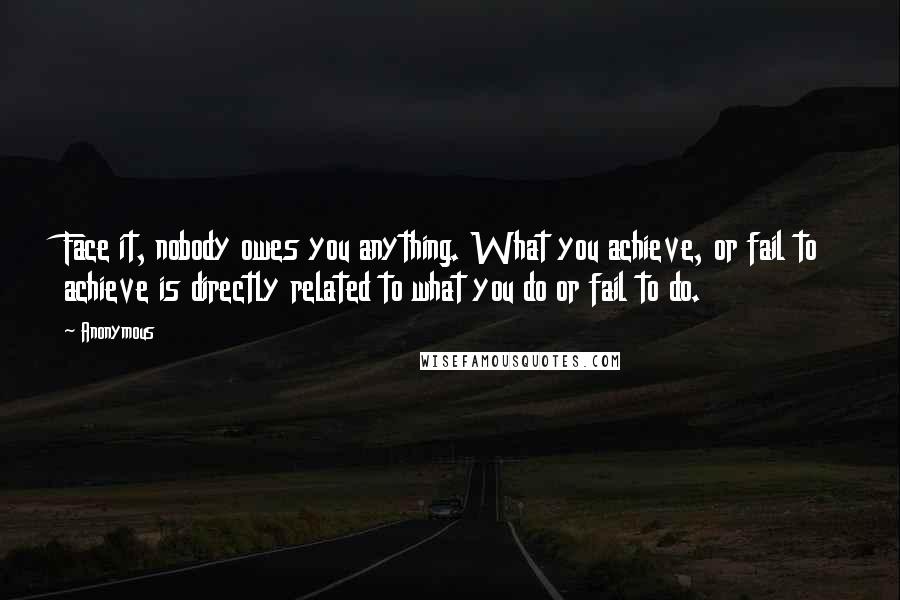 Anonymous Quotes: Face it, nobody owes you anything. What you achieve, or fail to achieve is directly related to what you do or fail to do.
