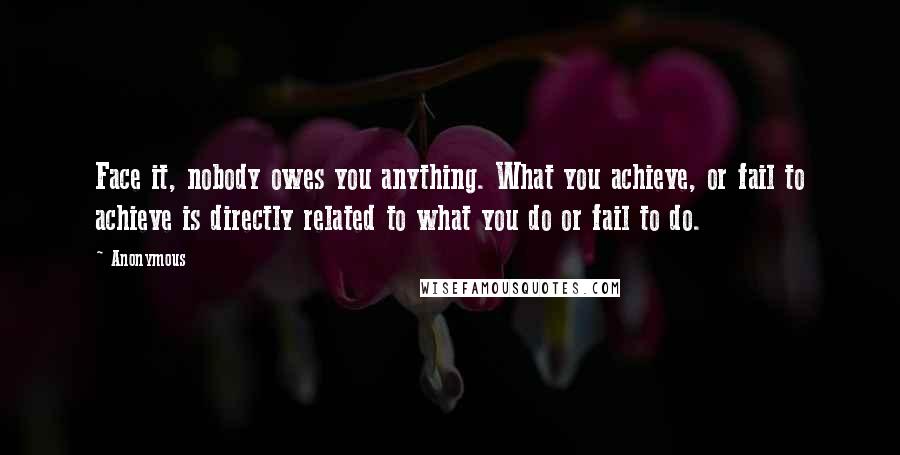 Anonymous Quotes: Face it, nobody owes you anything. What you achieve, or fail to achieve is directly related to what you do or fail to do.