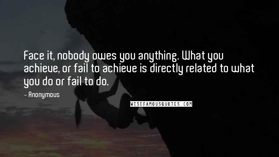 Anonymous Quotes: Face it, nobody owes you anything. What you achieve, or fail to achieve is directly related to what you do or fail to do.