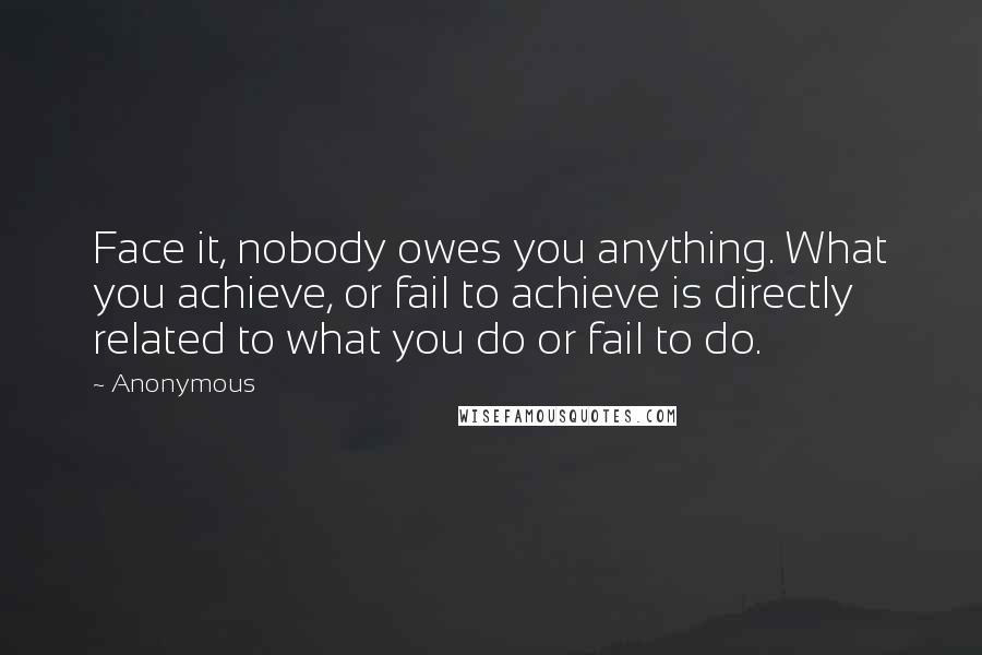 Anonymous Quotes: Face it, nobody owes you anything. What you achieve, or fail to achieve is directly related to what you do or fail to do.