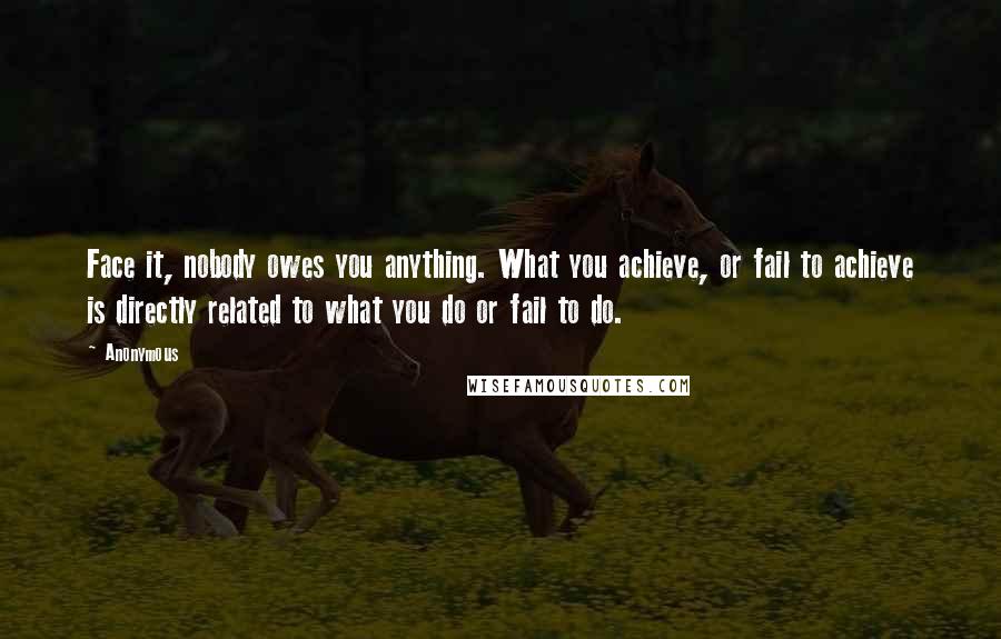 Anonymous Quotes: Face it, nobody owes you anything. What you achieve, or fail to achieve is directly related to what you do or fail to do.