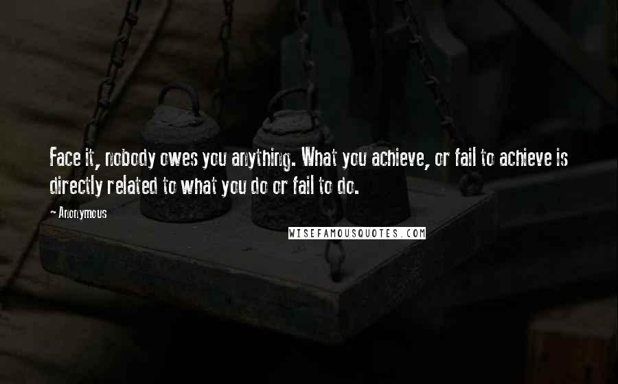 Anonymous Quotes: Face it, nobody owes you anything. What you achieve, or fail to achieve is directly related to what you do or fail to do.