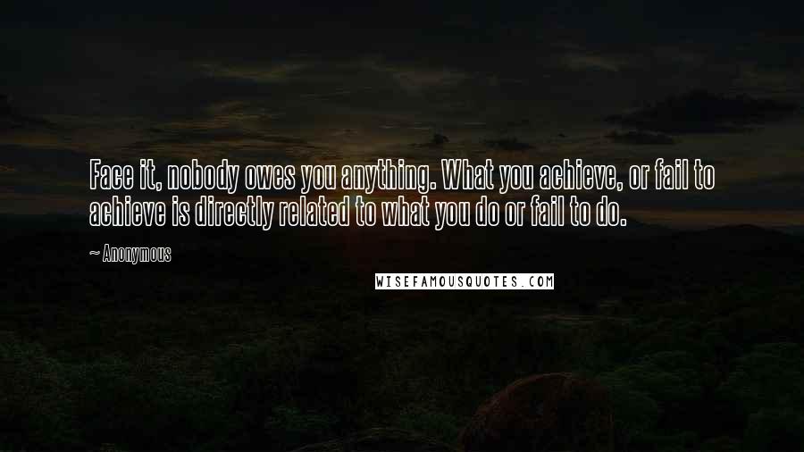 Anonymous Quotes: Face it, nobody owes you anything. What you achieve, or fail to achieve is directly related to what you do or fail to do.