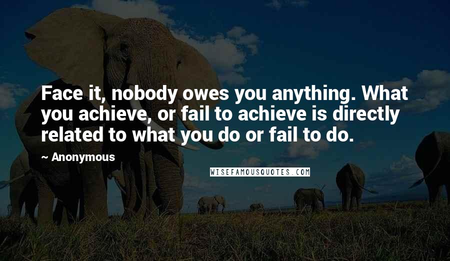 Anonymous Quotes: Face it, nobody owes you anything. What you achieve, or fail to achieve is directly related to what you do or fail to do.