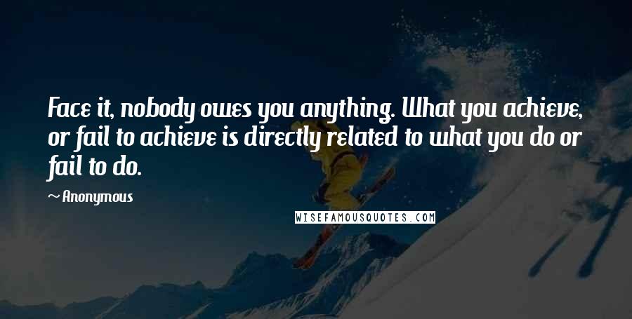 Anonymous Quotes: Face it, nobody owes you anything. What you achieve, or fail to achieve is directly related to what you do or fail to do.