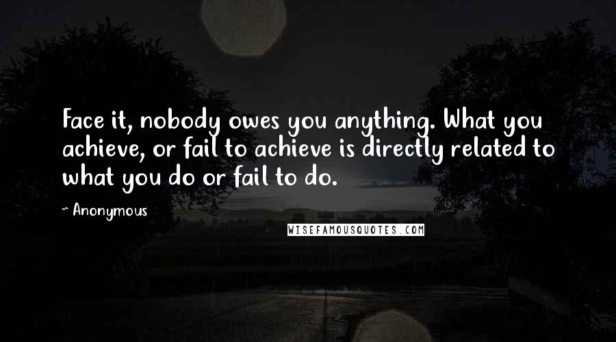 Anonymous Quotes: Face it, nobody owes you anything. What you achieve, or fail to achieve is directly related to what you do or fail to do.