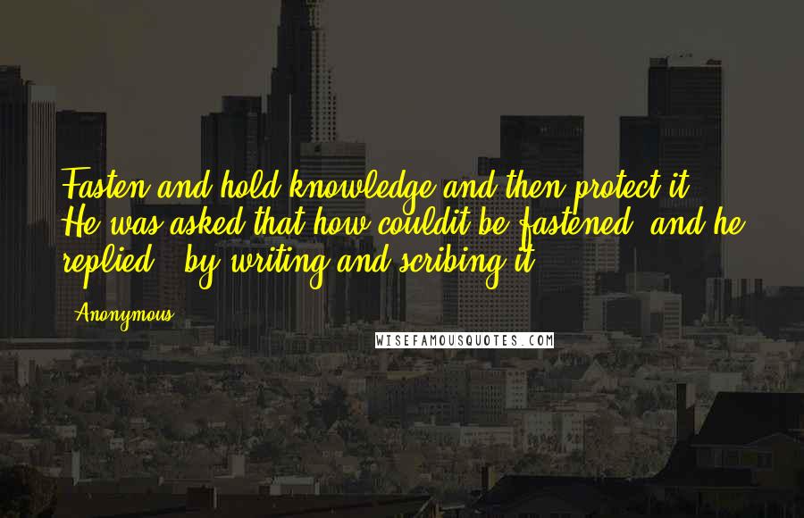 Anonymous Quotes: Fasten and hold knowledge and then protect it." He was asked that how couldit be fastened, and he replied: "by writing and scribing it