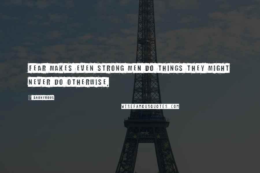 Anonymous Quotes: Fear makes even strong men do things they might never do otherwise,