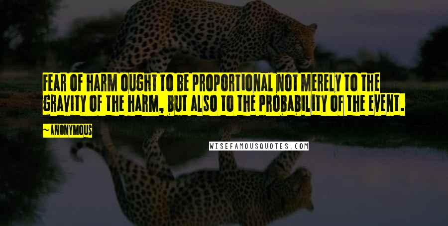 Anonymous Quotes: Fear of harm ought to be proportional not merely to the gravity of the harm, but also to the probability of the event.