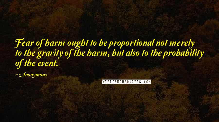 Anonymous Quotes: Fear of harm ought to be proportional not merely to the gravity of the harm, but also to the probability of the event.
