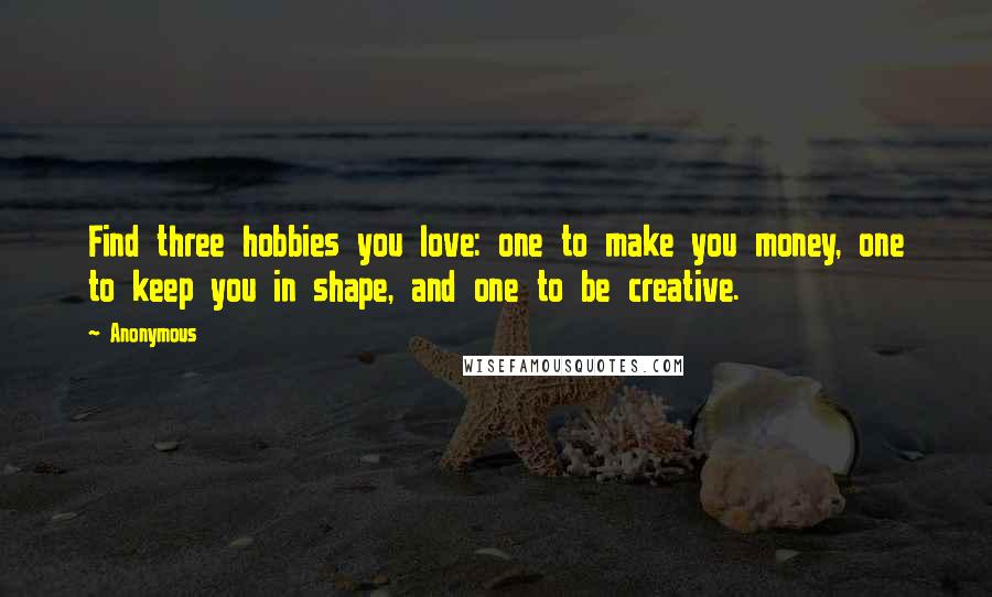 Anonymous Quotes: Find three hobbies you love: one to make you money, one to keep you in shape, and one to be creative.