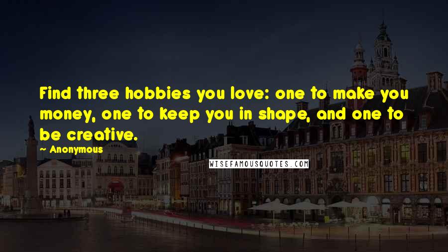 Anonymous Quotes: Find three hobbies you love: one to make you money, one to keep you in shape, and one to be creative.