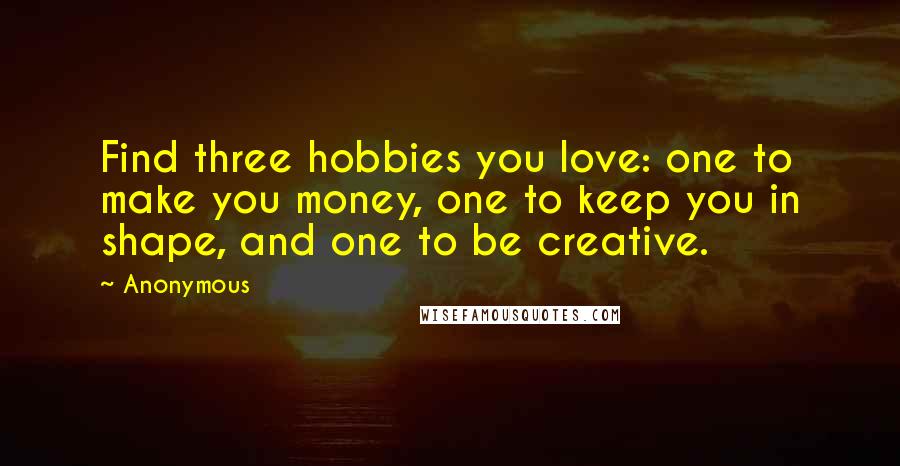 Anonymous Quotes: Find three hobbies you love: one to make you money, one to keep you in shape, and one to be creative.