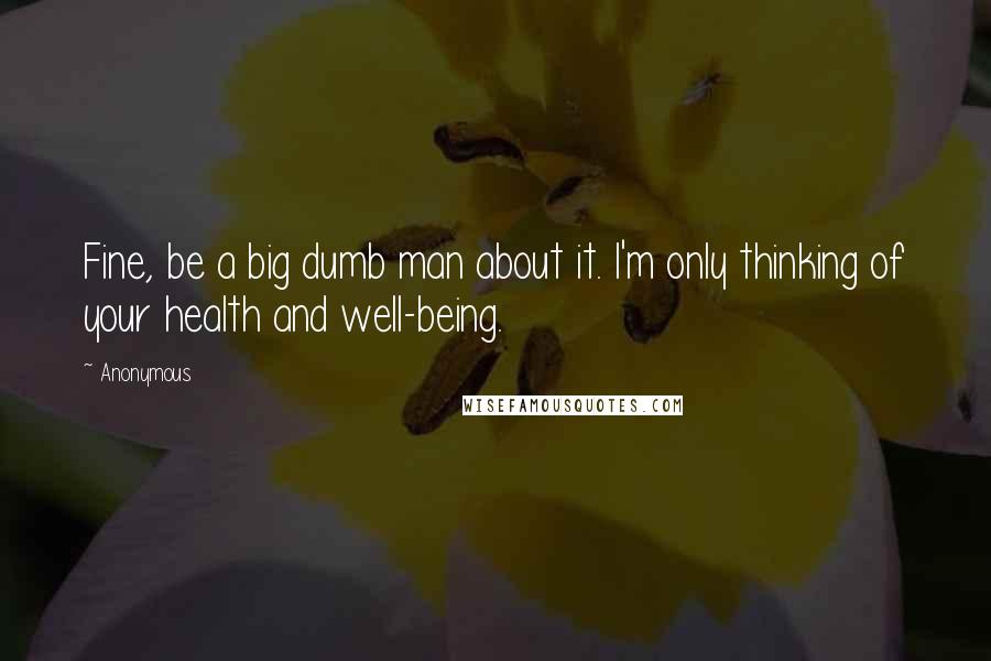 Anonymous Quotes: Fine, be a big dumb man about it. I'm only thinking of your health and well-being.