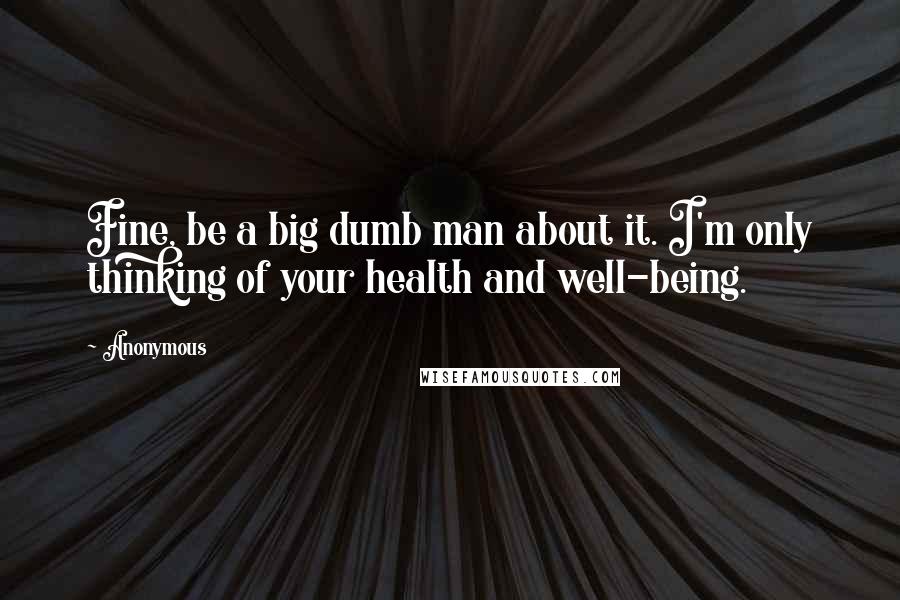 Anonymous Quotes: Fine, be a big dumb man about it. I'm only thinking of your health and well-being.