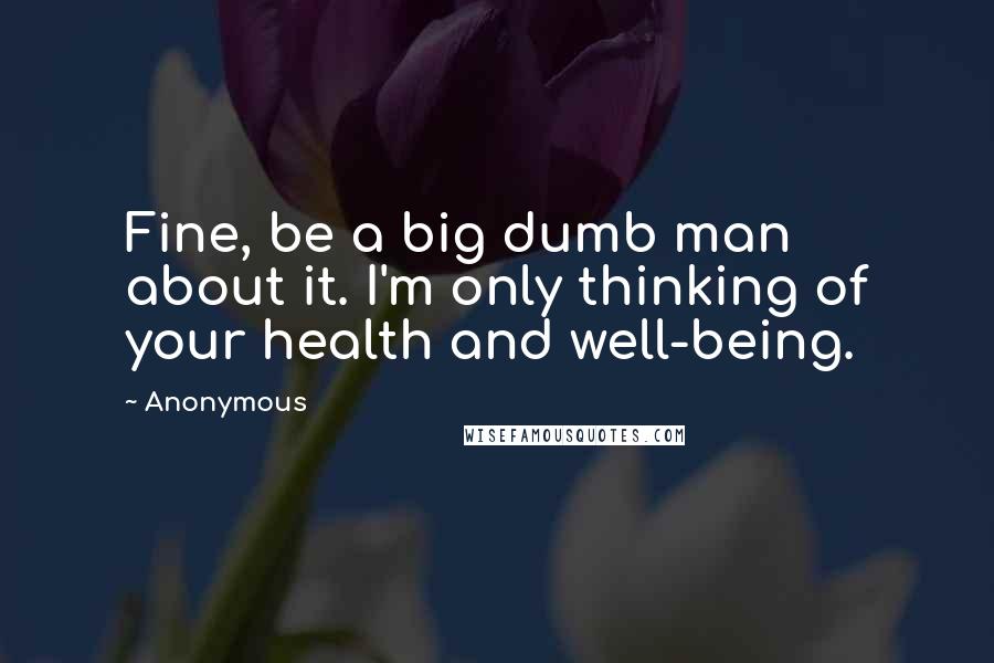 Anonymous Quotes: Fine, be a big dumb man about it. I'm only thinking of your health and well-being.
