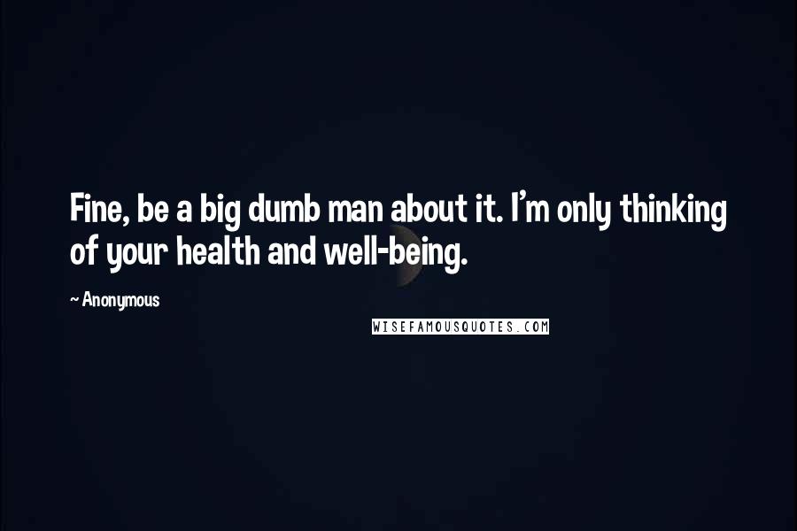 Anonymous Quotes: Fine, be a big dumb man about it. I'm only thinking of your health and well-being.