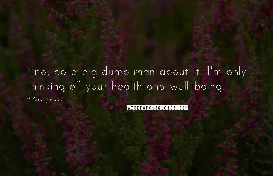 Anonymous Quotes: Fine, be a big dumb man about it. I'm only thinking of your health and well-being.