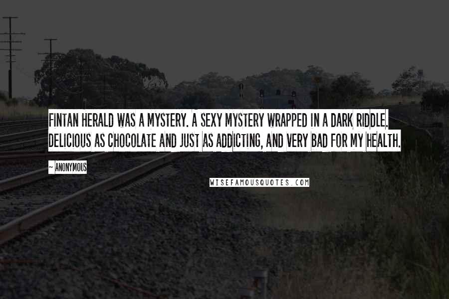 Anonymous Quotes: Fintan Herald was a mystery. A sexy mystery wrapped in a dark riddle. Delicious as chocolate and just as addicting, and very bad for my health.
