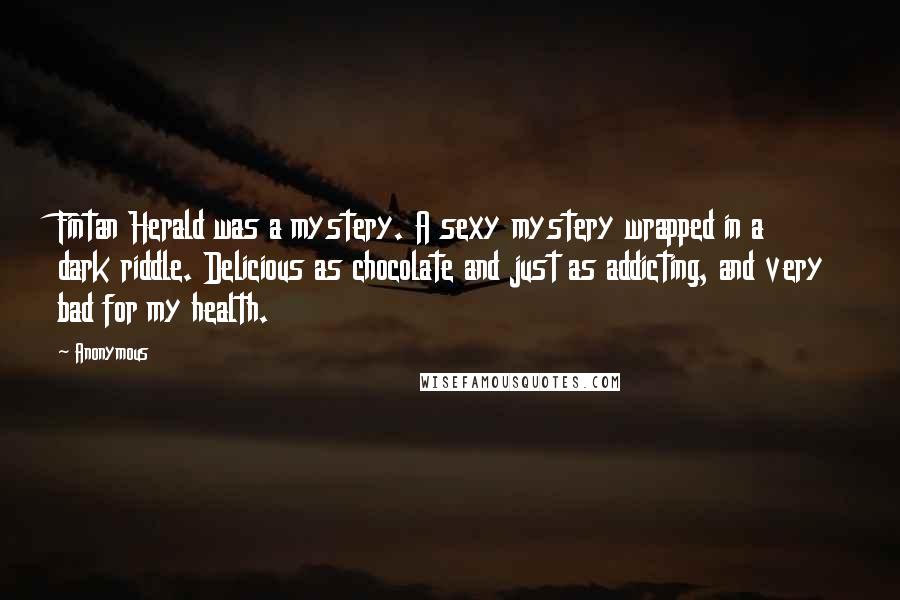 Anonymous Quotes: Fintan Herald was a mystery. A sexy mystery wrapped in a dark riddle. Delicious as chocolate and just as addicting, and very bad for my health.