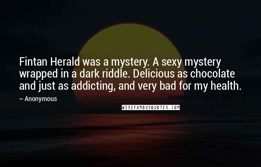 Anonymous Quotes: Fintan Herald was a mystery. A sexy mystery wrapped in a dark riddle. Delicious as chocolate and just as addicting, and very bad for my health.